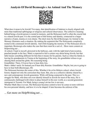 Analysis Of David Bezmozgis s An Animal And The Memory
What does it mean to be Jewish? For many, that identification of Judaism is closely aligned with
more than traditional upbringings or religious and cultural observances. The collective meaning
behind being a Jewish person is rooted in memory, and the Holocaust itself is often the crucial link
to a shared Jewish past. It is the central part of that history and identity, connected to a larger
narrative of pain, trauma or even shame. The short story by David Bezmozgis An Animal to the
Memory illustrates such a situation. By making the argument that The Holocaustis completely
rooted in the communal Jewish identity. And while keeping the memory of The Holocaust alive is
important, Bezmozgis also makes the case that there must be a sort of... Show more content on
Helpwriting.net ...
At school, I kept to myself, glowered in the hallways, and, with the right kind of provocation,
punched people in the face. Mark is expected to feel a certain way about being Jewish, but that
label means something different for him then it means for his parents. Such as when his family is
leaving his grandparents in Vienna at the beginning of the story, his grandfather refuses to go
chasing them around the globe. His reasoning being
Grandfather: There, I ll never have to hear dirty Jew,
Mark s father/ uncle: So Instead you ll hear dirty Russian. Grandfather: Maybe, but you re going to
have to hear both (Bezmozgis, 68)
The Holocaust becomes the center of this. Whether it be at his Hebrew school, where Jewish
history shaped not only the curriculum they learn. But, also as a collective identity shared by a
new and contemporary Jewish generation. While still being connected to the past. This is a
struggle for Mark, who does not even identify himself as Jewish for most of the story, He is
continuously challenged with where to place himself in this new world, as a second generation
immigrant to Toronto. For Mark, being a young Latvian Jew is not easy.
Whether Mark likes it or not, The Holocaust becomes central to how he comes to term with how
his own personal identity, and how it is to be shaped. It later becomes the enforcer of the
... Get more on HelpWriting.net ...
 