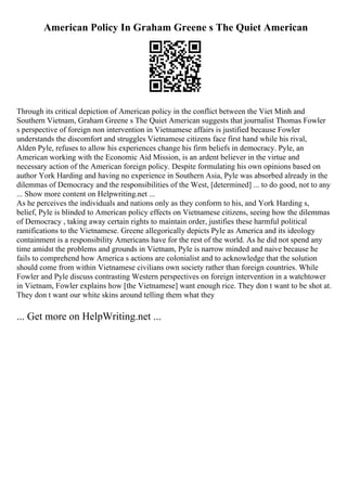 American Policy In Graham Greene s The Quiet American
Through its critical depiction of American policy in the conflict between the Viet Minh and
Southern Vietnam, Graham Greene s The Quiet American suggests that journalist Thomas Fowler
s perspective of foreign non intervention in Vietnamese affairs is justified because Fowler
understands the discomfort and struggles Vietnamese citizens face first hand while his rival,
Alden Pyle, refuses to allow his experiences change his firm beliefs in democracy. Pyle, an
American working with the Economic Aid Mission, is an ardent believer in the virtue and
necessary action of the American foreign policy. Despite formulating his own opinions based on
author York Harding and having no experience in Southern Asia, Pyle was absorbed already in the
dilemmas of Democracy and the responsibilities of the West, [determined] ... to do good, not to any
... Show more content on Helpwriting.net ...
As he perceives the individuals and nations only as they conform to his, and York Harding s,
belief, Pyle is blinded to American policy effects on Vietnamese citizens, seeing how the dilemmas
of Democracy , taking away certain rights to maintain order, justifies these harmful political
ramifications to the Vietnamese. Greene allegorically depicts Pyle as America and its ideology
containment is a responsibility Americans have for the rest of the world. As he did not spend any
time amidst the problems and grounds in Vietnam, Pyle is narrow minded and naive because he
fails to comprehend how America s actions are colonialist and to acknowledge that the solution
should come from within Vietnamese civilians own society rather than foreign countries. While
Fowler and Pyle discuss contrasting Western perspectives on foreign intervention in a watchtower
in Vietnam, Fowler explains how [the Vietnamese] want enough rice. They don t want to be shot at.
They don t want our white skins around telling them what they
... Get more on HelpWriting.net ...
 