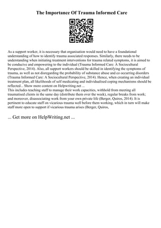 The Importance Of Trauma Informed Care
As a support worker, it is necessary that organisation would need to have a foundational
understanding of how to identify trauma associated responses. Similarly, there needs to be
understanding when initiating treatment interventions for trauma related symptoms, it is aimed to
be conducive and empowering to the individual (Trauma Informed Care: A Sociocultural
Perspective, 2014). Also, all support workers should be skilled in identifying the symptoms of
trauma, as well as not disregarding the probability of substance abuse and co occurring disorders
(Trauma Informed Care: A Sociocultural Perspective, 2014). Hence, when creating an individual
treatment plan, all likelihoods of self medicating and individualised coping mechanisms should be
reflected... Show more content on Helpwriting.net ...
This includes teaching staff to manage their work capacities, withhold from meeting all
traumatised clients in the same day (distribute them over the week), regular breaks from work;
and moreover, disassociating work from your own private life (Berger, Quiros, 2014). It is
pertinent to educate staff on vicarious trauma well before them working, which in turn will make
staff more open to support if vicarious trauma arises (Berger, Quiros,
... Get more on HelpWriting.net ...
 