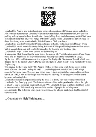 Loveland
Loveland Ski Area is near to the hearts and homes of generations of Colorado skiers and riders.
Just 53 miles from Denver, Loveland offers uncrowded slopes, remarkable terrain, free close in
parking and a season that lasts from October through May. Loveland also averages 400вЂі of snow
each season more than any Front Range or Summit County resort. Loveland is a perfect place for
those that simply want to skiand ride. This is Colorado. Welcome home.
Loveland sits atop the Continental Divide and is just a short 53 mile drive from Denver. While
Loveland has varied terrain for every ability, Loveland Valley provides beginners and first timers
with a separate base area and gentle slopes perfect for learning how to ski or ride.
Loveland sits atop ... Show more content on Helpwriting.net ...
It was named Chair 1, and has the same line as the current lift. The following season, Chair 2 was
built. The lift began near the slope maintenance building west of the current Basin Lodge.
By the late 1950 s to 1960 s construction began of the Dwight D. Eisenhower Tunnel, which runs
directly below the base of Chair 4. During this time period, Chairs 3 and 4 were built also by Heron
Engineering.
This opened the Loveland Valley Ski Area in 1961 as well as some south facing slopes to the
north of Chair 2 in 1965. During the 1980 s, Loveland upgraded the old Chair 2 with a high
capacity Yan triple chair. This provided better, more reliable access to beginner and intermediate
terrain. In 1989, a new Valley lodge was constructed, allowing for better guest services at the
beginner and racing hills.
Loveland continued its expansions during the 1990 s. In 1990, Yan was contracted to install
Loveland s first fixed grip quad. The lift serves intermediate and expert bowl terrain to the right
of Chair 4. Due to increased skier numbers, in 1995, Loveland decided to enlarge the Basin lodge
to its current size. This drastically increased the number of people the building could
accommodate. The following year, chair 3 was replaced by a Poma quad chair, doubling the lift
capacity at the
... Get more on HelpWriting.net ...
 