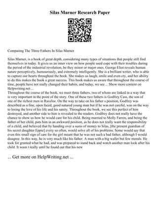 Silas Marner Research Paper
Comparing The Three Fathers In Silas Marner
Silas Marner, is a book of great depth, considering many types of situations that people still find
themselves in today. It gives us an inner view on how people used cope with their troubles during
the period of the industrial revolution, be they minor or major ones. George Eliot reveals human
nature perceptively, humourously, and extremely intelligently. She is a brilliant writer, who is able
to capture our hearts throughout the book. She makes us laugh, smile and even cry, and her ability
to do this makes the book a great success. This book makes us aware that throughout the course of
time, people have not really changed their habits, and today, we see ... Show more content on
Helpwriting.net ...
Throughout the course of the book, we meet three fathers, two of whom are linked in a way that
is very important in the point of the story. One of these two fathers is Godfrey Cass, the son of
one of the richest men in Raveloe. On the way to take on his father s position, Godfrey was
described as a fine, open faced, good natured young man but if he was not careful, was on the way
to losing the love of his life and his sanity. Throughout the book, we see this perfect of him
destroyed, and another side to him is revealed to the readers. Godfrey does not really have the
chance to show us how he would care for his child. Being married to Molly Farren, and being the
father of her child, puts him in an awkward position, as he does not really want the responsibility
of a child, and believed that by handing over a sums of money to Silas, [the present guardian of
his secret daughter Eppie] every so often, would solve all of his problems. Some would say that
even this small sign of care for the girl meant that he was not such a bad father, although I would
disagree. In this way, he is very much like his father. A man with a big wallet but few morals. He
took for granted what he had, and was prepared to stand back and watch another man look after his
child. It wasn t really until he found out that his new
... Get more on HelpWriting.net ...
 