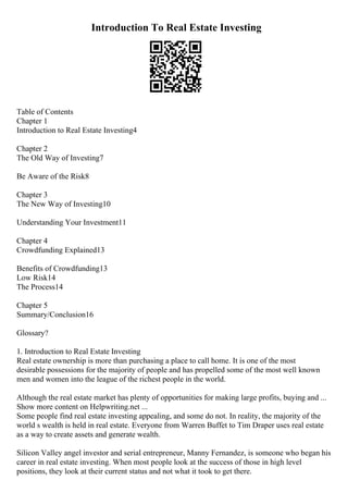 Introduction To Real Estate Investing
Table of Contents
Chapter 1
Introduction to Real Estate Investing4
Chapter 2
The Old Way of Investing7
Be Aware of the Risk8
Chapter 3
The New Way of Investing10
Understanding Your Investment11
Chapter 4
Crowdfunding Explained13
Benefits of Crowdfunding13
Low Risk14
The Process14
Chapter 5
Summary/Conclusion16
Glossary?
1. Introduction to Real Estate Investing
Real estate ownership is more than purchasing a place to call home. It is one of the most
desirable possessions for the majority of people and has propelled some of the most well known
men and women into the league of the richest people in the world.
Although the real estate market has plenty of opportunities for making large profits, buying and ...
Show more content on Helpwriting.net ...
Some people find real estate investing appealing, and some do not. In reality, the majority of the
world s wealth is held in real estate. Everyone from Warren Buffet to Tim Draper uses real estate
as a way to create assets and generate wealth.
Silicon Valley angel investor and serial entrepreneur, Manny Fernandez, is someone who began his
career in real estate investing. When most people look at the success of those in high level
positions, they look at their current status and not what it took to get there.
 