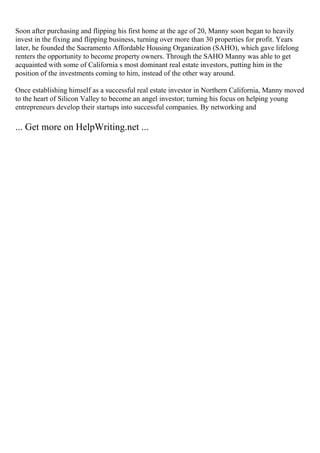 Soon after purchasing and flipping his first home at the age of 20, Manny soon began to heavily
invest in the fixing and flipping business, turning over more than 30 properties for profit. Years
later, he founded the Sacramento Affordable Housing Organization (SAHO), which gave lifelong
renters the opportunity to become property owners. Through the SAHO Manny was able to get
acquainted with some of California s most dominant real estate investors, putting him in the
position of the investments coming to him, instead of the other way around.
Once establishing himself as a successful real estate investor in Northern California, Manny moved
to the heart of Silicon Valley to become an angel investor; turning his focus on helping young
entrepreneurs develop their startups into successful companies. By networking and
... Get more on HelpWriting.net ...
 