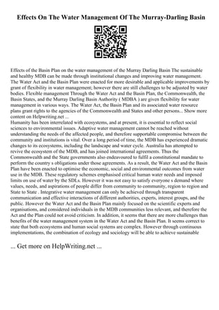 Effects On The Water Management Of The Murray-Darling Basin
Effects of the Basin Plan on the water management of the Murray Darling Basin The sustainable
and healthy MDB can be made through institutional changes and improving water management.
The Water Act and the Basin Plan were enacted for more desirable and applicable improvements by
grant of flexibility in water management; however there are still challenges to be adjusted by water
bodies. Flexible management Through the Water Act and the Basin Plan, the Commonwealth, the
Basin States, and the Murray Darling Basin Authority ( MDBA ) are given flexibility for water
management in various ways. The Water Act, the Basin Plan and its associated water resource
plans grant rights to the agencies of the Commonwealth and States and other persons... Show more
content on Helpwriting.net ...
Humanity has been interrelated with ecosystems, and at present, it is essential to reflect social
sciences to environmental issues. Adaptive water management cannot be reached without
understanding the needs of the affected people, and therefore supportable compromise between the
community and institutions is vital. Over a long period of time, the MDB has experienced dramatic
changes to its ecosystems, including the landscape and water cycle. Australia has attempted to
revive the ecosystem of the MDB, and has joined international agreements. Thus the
Commonwealth and the State governments also endeavoured to fulfil a constitutional mandate to
perform the country s obligations under those agreements. As a result, the Water Act and the Basin
Plan have been enacted to optimise the economic, social and environmental outcomes from water
use in the MDB. These regulatory schemes emphasised critical human water needs and imposed
limits on use of water by the SDLs. However it was not easy to satisfy everyone s demand where
values, needs, and aspirations of people differ from community to community, region to region and
State to State . Integrative water management can only be achieved through transparent
communication and effective interactions of different authorities, experts, interest groups, and the
public. However the Water Act and the Basin Plan mainly focused on the scientific experts and
organisations, and considered individuals in the MDB communities less relevant, and therefore the
Act and the Plan could not avoid criticism. In addition, it seems that there are more challenges than
benefits of the water management system in the Water Act and the Basin Plan. It seems correct to
state that both ecosystems and human social systems are complex. However through continuous
implementations, the combination of ecology and sociology will be able to achieve sustainable
... Get more on HelpWriting.net ...
 