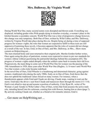 Mrs. Dalloway, By Virginia Woolf
During World War One, many societal norms were disrupted and thrown aside. Everything was
displaced, including gender roles.With people dying in trenches everyday, a woman s place in the
kitchen became a secondary concern. World War One was a time of progressive change however,
this change was only temporary. Both One of Ours, written by Willa Cather, and Mrs. Dalloway,
written by Virginia Woolf, take place during this era. Despite being set during a time of supposed
progress for women s rights, the roles that women are expected to fulfill in these texts are still
oppressive.Examining these novels, it becomes apparent that the roles of women did not change
as a result of the war. In fact, Enid, in One of Ours, and Mrs. Dalloway, in Mrs.... Show more
content on Helpwriting.net ...
The men returned home and soon returned to their original jobs. Marsha Gordon further writes,
Once again using the ploys of patriotism, women were expected to return to pre war standards for
women s labour without questioning the patriarchal ideology behind this assumption (85). The
progress of women s rights ended abruptly when the soldiers came back to resume their old lives.
Progressively, the main thing to come out of World War One for women was the passing of the
19th Amendment in 1920, three years after World War One (Hughes, 1). It wasn t until World War
Two that women s roles truly became redefined.
In the novel One of Ours, Enid Wheeler is a headstrong and determined character, going against
women s traditional roles during the early 1900s. Early on in One of Ours, Enid shows that she
does not uphold the traditional values forced on many women. For instance, when a
thunderstorm appears while Enid and Claude are driving, Claude stops, wanting to wait out the
storm. Enid takes the driver s seat from Claude and maneuvers them through the storm (111 114).
Enid is not afraid to step up and assume a position of authority. Critic Ryan M., writer of No
Woman s Land: Gender in Willa Cather s One of Ours, writes that Enid assumes the active male
role, intruding herself into his sickroom, courting him with flowers, beating him at chess (page ?).
By actively seeking Claude out, whether as a friend or for romantic interest, Enid is
... Get more on HelpWriting.net ...
 