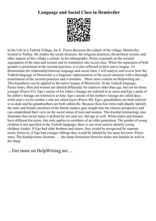 Language and Social Class in Demirciler
In the Life in a Turkish Village, Joe E. Pierce discusses the culture of the village, Demirciler,
located in Turkey. He studies the social structure, the religious practices, the political system, and
other aspects of this village s culture. In his ethnography, Pierce expounds on the societal
segregation of the men and women and its translation into social class. While the separation of both
genders is prominent in the societal practices, it is also reflected in their native tongue. To
demonstrate the relationship between language and social class, I will analyze and review how the
Turkish language of Demirciler is a linguistic representation of the social structure with a thorough
examination of the societal practices and a semantic... Show more content on Helpwriting.net ...
This hypothesis can be applied to the native tongue of Demirciler. In the Turkish language,
Pierce notes, Men and women are labeled differently for relatives older than ego, but not for those
younger (Pierce 81). Ego s uncles of his father s lineage are referred to as amca and Ego s aunts of
his father s lineage are referred to as hala. Ego s uncles of his mother s lineage are called dayz,
while aunt s on his mother s side are called teyze (Pierce 80). Ego s grandfathers are both referred
to as dede and his grandmothers are both called ebe. Because these kin terms individually identify
the male and female members of the family readers gain insight into the citizens perspective and
can comprehend their view on the social status of men and women. This kinship terminology also
illustrates that social status is defined by not only sex, but age as well. While males and females
have different kin terms, this only applies to members of an older generation. The gender of young
children is not specified in the Turkish language; there is one term used to identify young
children: kardes. If Ego had older brothers and sisters, they would be recognized by separate
terms, however, if Ego had younger siblings they would be labeled by the same kin term. Pierce
sates, The kinship terms illustrate . . . the sharp distinction between males and females as well as
the sharp
... Get more on HelpWriting.net ...
 