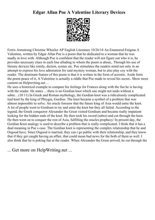 Edgar Allan Poe A Valentine Literary Devices
Ferris Armstrong Christine Wheeler AP English Literature 10/26/14 An Enamored Enigma A
Valentine, written by Edgar Allan Poe is a poem that he dedicated to a woman that he was
madly in love with. Although Poe is confident that the reader will not figure out who it is, he
provides necessary clues in each line alluding to whom the poem is about,. Through his use of
literary devices like simile, diction, syntax etc. Poe stimulates the readers mind not only in an
attempt to express his love admiration for said mystery woman, but to also play coy with the
reader. The dominant feature of this poem is that it is written in the form of acrostic. Aside form
the poem peace of it, A Valentine is actually a riddle that Poe made to reveal his secret
... Show more
content on Helpwriting.net ...
He uses a historical example to compare his feelings for Frances along with the fun he is having
with the reader. He states ....there is no Gordian knot which one might not undo without a
sabre... (10 11) In Greek and Roman mythology, the Gordian knot was a ridiculously complicated
tied knot by the king of Phrygia, Gordius. The knot became a symbol of a problem that was
almost impossible to solve. An oracle foresaw that the future king of Asia would untie the knot.
A lot of people went to Gordium to try and untie the knot but they all failed. According to the
legend, the Greek conqueror Alexander the Great visited Gordium and became really impatient
looking for the hidden ends of the knot. He then took his sword (sabre) and cut through the knot.
He then went on to conquer the rest of Asia, fulfilling the oracles prophecy/ In present day, the
Gordian Knot analogy is used to describe a problem that is really complicated. I think that it has a
dual meaning in Poe s case. The Gordian knot is representing the complex relationship that he and
Osgood have. Since Osgood is married, they can t go public with their relationship, and they know
that if they get caught having an affair, that could mean bad news for the both of them as well. I
also think that he is poking fun at the reader. When Alexander the Great arrived, he cut through the
... Get more on HelpWriting.net ...
 