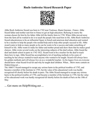 Roch-Ambroise Sicard Research Paper
Abbe Roch Ambroise Sicard was born in 1742 near Toulouse ,Haute Garonne , France. Abbe
Sicard father and mother sent him to france to get an high education. Refusing to marry the
woman chosen for him by his father Abbe left the family farm in 1750. When Abbe moved away
from the farm all he wanted to do is to teach the people who need him in life. Abbe Roch Ambroise
Sicard educationwas to be an influential figure in french and american deaf education and wanted
to be a teacher to help the people who needed help and to help other people succeed in life. Abbe
sicard wants to help as many people as he can he wants to be a success and make something of
himself in life. Abbe wants to make his father and mother proud and show them that he makes good
choices. Abbe wrote several works on the interesting subjects of the deaf culture. Abbe found the
deaf and dumb school in paris in 1742 1822. Sicard went to be a teacher for the deaf to teach
them how to sign. Abbe Sicard has accomplished a lot of teaching methods in his years of
teaching he has always wanted to teach anyone who wanted to be taught. Sicard will always have
his golden methods and will always live on as a wonderful teacher. As his legacy lives on everyone
should know what Sicard lived for and why he taught deaf children. When... Show more content on
Helpwriting.net ...
The AbbГ© Sicard managed to escape any serious harm in the political troubles of 1792, and
became a member of the Institute in 1795, but the value of his educational work was hardly
recognized till shortly before his death in paris. The Abbe Sicard managed to escape any serious
harm in the political troubles of 1792, and became a member of the Institute in 1795, but the value
of his educational work was hardly recognized till shortly before his death at Paris on the 10th of
May
... Get more on HelpWriting.net ...
 