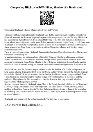 Comparing HitchcockвЂ™s Films, Shadow of a Doubt and...
Comparing Hitchcock s Films, Shadow of a Doubt and Vertigo
Francois Truffaut, when referring to Hitchcock said that he exercises such complete control over
all the elements of his films and imprints his personal concepts at each step of the way, Hitchcock
has a distinctive style of his own. He is undoubtedly one of the few film makers on the horizon
today whose screen signature can be identified as soon as the picture begins. Many people have used
Hitchcock as the ultimate example of an auteur as there are many common themes and techniques
found amongst his films. Even between the two films Shadow of a Doubt and Vertigo, many
commonalities occur.
There are several images that Hitchcock frequents in these two films. One image is ... Show more
content on Helpwriting.net ...
In Vertigo, staircases are in integral part of the plot. They provide the height needed to trigger
Scottie s acrophobia. In both stories, however, they provide a gateway to an innocent place now
occupied by some evil force. Uncle Charlie is the evil staying in innocent Young Charlie s room
and Gavin Elster is the evil hiding out in the Church s bell tower waiting to throw down his wife.
Hitchcock also uses the detective as part of both stories. In Shadow of a Doubt, he is present to
help Young Charlie discoverthe truth about her Uncle and in Vertigo, he is in the story to discover
the truth for himself. However, the detective is also involved in the romance aspect of both films.
The detective is a character used to create a bridge between the actions in the movie and the
audience. Throughout the film, the audience, like the detective, is trying to unveil what has
happened and what is going to happen.
Another common theme in Hitchcock s two films is the female loss/lack of identity. In Shadow of
a Doubt, Young Charlie feels alone and empty until her uncle comes to town. Initially, she is
nothing without him. Comparably, in Vertigo, Judy is nothing to Scottie or herself. He wants her
to be exactly like Madeline and she does it for him. At some point, both women experience a lack
or loss of identity.
Hitchcock also works with the perfect murder. In Vertigo, that is convincing
... Get more on HelpWriting.net ...
 