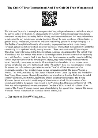 The Cult Of True Womanhood And The Cult Of True Womanhood
The history of the world is a complex arrangement of happenings and occurrences that have shaped
the current state of civilization. At a fundamental level, history is the driving force behind every
element of society that exists today. Within history, there are several factors that have and continue
to determine the way in which our society functions. One of the most significant of these factors is
gender. Today, conceptions, viewpoints and ideas surrounding gender are always changing. It is
this fluidity of thought that ultimately allows society to progress forward and create change.
However, gender has not always been as openly discussed. Tracing back through history, gender has
consistently been a point of identity among humans.... Show more content on Helpwriting.net ...
Thus, they were better suited to the domestic sphere. A related idea expressed in The Cult of True
Womanhood was that women were meant to be moral guardians. Because women were spiritually
pure, and therefore, closer to God, it was thought that their innocence would be ruined should they
venture anywhere outside of the private sphere. Hence, they were seemingly best suited to the
home. Essentially, a woman s purpose in life was to perform household chores, prepare meals,
nurture her children and serve her husband. In the 19th century, there was much literature written
for women that reflected the expectations set out by The Cult of True Womanhood. One
prominent example of this literature was a women s magazine entitled The Young Woman s
Journal. This work, published by The Church of Jesus Christ of Latter Day Saints and founded by
Susa Young Gates, was an illustrated journal directed at adolescent females. Each issue included
scripture quotations, short stories, recipes and articles covering various topics. The Young
Woman s Journal also carried a wide range of advertisements which, like the content of the
journal, correlated to the gender roles present in the Victorian Era. Beginning in October of 1874,
there was an issue published each month up until October of 1929. In total, 40 volumes of 10
issues of The Young Woman s Journal were released during this span of time. Because The Young
Woman s Journal ran for such an extensive amount of time, it is
... Get more on HelpWriting.net ...
 