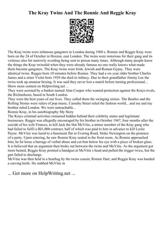 The Kray Twins And The Ronnie And Reggie Kray
The Kray twins were infamous gangsters in London during 1960 s. Ronnie and Reggie Kray were
born on the 24 of October in Hoxton, east London. The twins were notorious for their gang and its
violence also for narrowly avoiding being sent to prison many times. Although many people know
the things the Kray twinsdid when they were already famous no one really knows what made
them become gangsters. The Kray twins were Irish, Jewish and Roman Gypsy. They were
identical twins. Reggie born 10 minutes before Ronnie. They had a six year older brother Charles
James and a sister Violet born 1929 she died in infancy. Due to their grandfather Jimmy Lee the
twins took up amateur boxing. It was said they never lost a match before turning professional...
Show more content on Helpwriting.net ...
They were assisted by a banker named Alan Cooper who wanted protection against the Krays rivals,
the Richardsons, based in South London.
They were the best years of our lives. They called them the swinging sixties. The Beatles and the
Rolling Stones were rulers of pop music, Carnaby Street ruled the fashion world... and me and my
brother ruled London. We were untouchable...
Ronnie Kray, in his autobiography My Story
The Krays criminal activities remained hidden behind their celebrity status and legitimate
businesses. Reggie was allegedly encouraged by his brother in October 1967, four months after the
suicide of his wife Frances, to kill Jack the Hat McVitie, a minor member of the Kray gang who
had failed to fulfil a ВЈ1,000 contract, half of which was paid to him in advance to kill Leslie
Payne. McVitie was lured to a basement flat in Evering Road, Stoke Newington on the pretence
of a party. Upon entering, he saw Ronnie Kray seated in the front room. As Ronnie approached
him, he let loose a barrage of verbal abuse and cut him below his eye with a piece of broken glass.
It is believed that an argument then broke out between the twins and McVitie. As the argument got
more heated, Reggie Kray pointed a handgun at McVitie s head and pulled the trigger twice, but the
gun failed to discharge.
McVitie was then held in a bearhug by the twins cousin, Ronnie Hart, and Reggie Kray was handed
a carving knife. He stabbed McVitie in
... Get more on HelpWriting.net ...
 