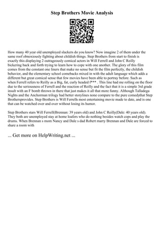Step Brothers Movie Analysis
How many 40 year old unemployed slackers do you know? Now imagine 2 of them under the
same roof obnoxiously fighting about childish things. Step Brothers from start to finish is
exactly this displaying 2 outrageously comical actors in Will Ferrell and John C Reilly
bickering back and forth trying to learn how to cope with one another. The glory of this film
comes from the constant one liners that make no sense but fit the film perfectly, the childish
behavior, and the elementary school comebacks mixed in with the adult language which adds a
different but great comical sense that few movies have been able to portray before. Such as
when Ferrell refers to Reilly as a Big, fat, curly headed f*** . This line had me rolling on the floor
due to the seriousness of Ferrell and the reaction of Reilly and the fact that it is a simple 3rd grade
insult with an F bomb thrown in there that just makes it all that more funny. Although Talladega
Nights and the Anchorman trilogy had better storylines none compare to the pure comedythat Step
Brothersprovides. Step Brothers is Will Ferrells most entertaining movie made to date, and is one
that can be watched over and over without losing its humor.
Step Brothers stars Will Ferrell(Brennan: 39 years old) and John C Reilly(Dale: 40 years old).
They both are unemployed stay at home loafers who do nothing besides watch cops and play the
drums. When Brennan s mom Nancy and Dale s dad Robert marry Brennan and Dale are forced to
share a room with
... Get more on HelpWriting.net ...
 