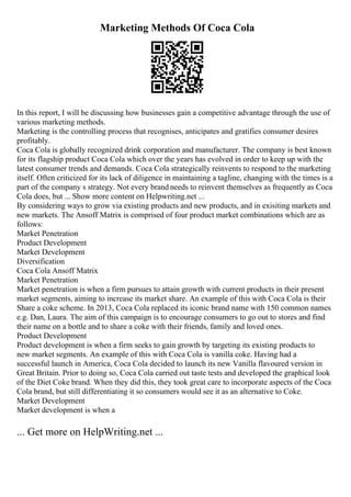 Marketing Methods Of Coca Cola
In this report, I will be discussing how businesses gain a competitive advantage through the use of
various marketing methods.
Marketing is the controlling process that recognises, anticipates and gratifies consumer desires
profitably.
Coca Cola is globally recognized drink corporation and manufacturer. The company is best known
for its flagship product Coca Cola which over the years has evolved in order to keep up with the
latest consumer trends and demands. Coca Cola strategically reinvents to respond to the marketing
itself. Often criticized for its lack of diligence in maintaining a tagline, changing with the times is a
part of the company s strategy. Not every brand needs to reinvent themselves as frequently as Coca
Cola does, but ... Show more content on Helpwriting.net ...
By considering ways to grow via existing products and new products, and in exisiting markets and
new markets. The Ansoff Matrix is comprised of four product market combinations which are as
follows:
Market Penetration
Product Development
Market Development
Diversification
Coca Cola Ansoff Matrix
Market Penetration
Market penetration is when a firm pursues to attain growth with current products in their present
market segments, aiming to increase its market share. An example of this with Coca Cola is their
Share a coke scheme. In 2013, Coca Cola replaced its iconic brand name with 150 common names
e.g. Dan, Laura. The aim of this campaign is to encourage consumers to go out to stores and find
their name on a bottle and to share a coke with their friends, family and loved ones.
Product Development
Product development is when a firm seeks to gain growth by targeting its existing products to
new market segments. An example of this with Coca Cola is vanilla coke. Having had a
successful launch in America, Coca Cola decided to launch its new Vanilla flavoured version in
Great Britain. Prior to doing so, Coca Cola carried out taste tests and developed the graphical look
of the Diet Coke brand. When they did this, they took great care to incorporate aspects of the Coca
Cola brand, but still differentiating it so consumers would see it as an alternative to Coke.
Market Development
Market development is when a
... Get more on HelpWriting.net ...
 