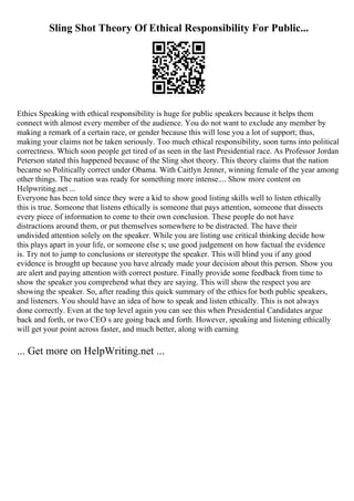 Sling Shot Theory Of Ethical Responsibility For Public...
Ethics Speaking with ethical responsibility is huge for public speakers because it helps them
connect with almost every member of the audience. You do not want to exclude any member by
making a remark of a certain race, or gender because this will lose you a lot of support; thus,
making your claims not be taken seriously. Too much ethical responsibility, soon turns into political
correctness. Which soon people get tired of as seen in the last Presidential race. As Professor Jordan
Peterson stated this happened because of the Sling shot theory. This theory claims that the nation
became so Politically correct under Obama. With Caitlyn Jenner, winning female of the year among
other things. The nation was ready for something more intense.... Show more content on
Helpwriting.net ...
Everyone has been told since they were a kid to show good listing skills well to listen ethically
this is true. Someone that listens ethically is someone that pays attention, someone that dissects
every piece of information to come to their own conclusion. These people do not have
distractions around them, or put themselves somewhere to be distracted. The have their
undivided attention solely on the speaker. While you are listing use critical thinking decide how
this plays apart in your life, or someone else s; use good judgement on how factual the evidence
is. Try not to jump to conclusions or stereotype the speaker. This will blind you if any good
evidence is brought up because you have already made your decision about this person. Show you
are alert and paying attention with correct posture. Finally provide some feedback from time to
show the speaker you comprehend what they are saying. This will show the respect you are
showing the speaker. So, after reading this quick summary of the ethics for both public speakers,
and listeners. You should have an idea of how to speak and listen ethically. This is not always
done correctly. Even at the top level again you can see this when Presidential Candidates argue
back and forth, or two CEO s are going back and forth. However, speaking and listening ethically
will get your point across faster, and much better, along with earning
... Get more on HelpWriting.net ...
 