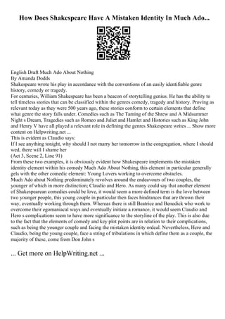 How Does Shakespeare Have A Mistaken Identity In Much Ado...
English Draft Much Ado About Nothing
By Amanda Dodds
Shakespeare wrote his play in accordance with the conventions of an easily identifiable genre
history, comedy or tragedy.
For centuries, William Shakespeare has been a beacon of storytelling genius. He has the ability to
tell timeless stories that can be classified within the genres comedy, tragedy and history. Proving as
relevant today as they were 500 years ago, these stories conform to certain elements that define
what genre the story falls under. Comedies such as The Taming of the Shrew and A Midsummer
Night s Dream, Tragedies such as Romeo and Juliet and Hamlet and Histories such as King John
and Henry V have all played a relevant role in defining the genres Shakespeare writes ... Show more
content on Helpwriting.net ...
This is evident as Claudio says:
If I see anything tonight, why should I not marry her tomorrow in the congregation, where I should
wed, there will I shame her
(Act 3, Scene 2, Line 91)
From these two examples, it is obviously evident how Shakespeare implements the mistaken
identity element within his comedy Much Ado About Nothing, this element in particular generally
gels with the other comedic element: Young Lovers working to overcome obstacles.
Much Ado about Nothing predominately revolves around the endeavours of two couples, the
younger of which in more distinction; Claudio and Hero. As many could say that another element
of Shakespearean comedies could be love, it would seem a more defined term is the love between
two younger people, this young couple in particular then faces hindrances that are thrown their
way, eventually working through them. Whereas there is still Beatrice and Benedick who work to
overcome their egomaniacal ways and eventually initiate a romance, it would seem Claudio and
Hero s complications seem to have more significance to the storyline of the play. This is also due
to the fact that the elements of comedy and key plot points are in relation to their complications,
such as being the younger couple and facing the mistaken identity ordeal. Nevertheless, Hero and
Claudio, being the young couple, face a string of tribulations in which define them as a couple, the
majority of these, come from Don John s
... Get more on HelpWriting.net ...
 