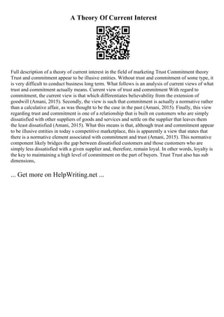 A Theory Of Current Interest
Full description of a theory of current interest in the field of marketing Trust Commitment theory
Trust and commitment appear to be illusive entities. Without trust and commitment of some type, it
is very difficult to conduct business long term. What follows is an analysis of current views of what
trust and commitment actually means. Current view of trust and commitment With regard to
commitment, the current view is that which differentiates believability from the extension of
goodwill (Amani, 2015). Secondly, the view is such that commitment is actually a normative rather
than a calculative affair, as was thought to be the case in the past (Amani, 2015). Finally, this view
regarding trust and commitment is one of a relationship that is built on customers who are simply
dissatisfied with other suppliers of goods and services and settle on the supplier that leaves them
the least dissatisfied (Amani, 2015). What this means is that, although trust and commitment appear
to be illusive entities in today s competitive marketplace, this is apparently a view that states that
there is a normative element associated with commitment and trust (Amani, 2015). This normative
component likely bridges the gap between dissatisfied customers and those customers who are
simply less dissatisfied with a given supplier and, therefore, remain loyal. In other words, loyalty is
the key to maintaining a high level of commitment on the part of buyers. Trust Trust also has sub
dimensions,
... Get more on HelpWriting.net ...
 