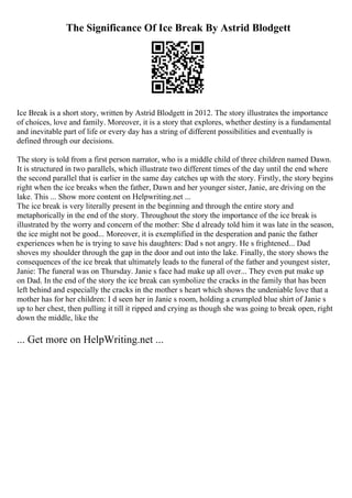 The Significance Of Ice Break By Astrid Blodgett
Ice Break is a short story, written by Astrid Blodgett in 2012. The story illustrates the importance
of choices, love and family. Moreover, it is a story that explores, whether destiny is a fundamental
and inevitable part of life or every day has a string of different possibilities and eventually is
defined through our decisions.
The story is told from a first person narrator, who is a middle child of three children named Dawn.
It is structured in two parallels, which illustrate two different times of the day until the end where
the second parallel that is earlier in the same day catches up with the story. Firstly, the story begins
right when the ice breaks when the father, Dawn and her younger sister, Janie, are driving on the
lake. This ... Show more content on Helpwriting.net ...
The ice break is very literally present in the beginning and through the entire story and
metaphorically in the end of the story. Throughout the story the importance of the ice break is
illustrated by the worry and concern of the mother: She d already told him it was late in the season,
the ice might not be good... Moreover, it is exemplified in the desperation and panic the father
experiences when he is trying to save his daughters: Dad s not angry. He s frightened... Dad
shoves my shoulder through the gap in the door and out into the lake. Finally, the story shows the
consequences of the ice break that ultimately leads to the funeral of the father and youngest sister,
Janie: The funeral was on Thursday. Janie s face had make up all over... They even put make up
on Dad. In the end of the story the ice break can symbolize the cracks in the family that has been
left behind and especially the cracks in the mother s heart which shows the undeniable love that a
mother has for her children: I d seen her in Janie s room, holding a crumpled blue shirt of Janie s
up to her chest, then pulling it till it ripped and crying as though she was going to break open, right
down the middle, like the
... Get more on HelpWriting.net ...
 