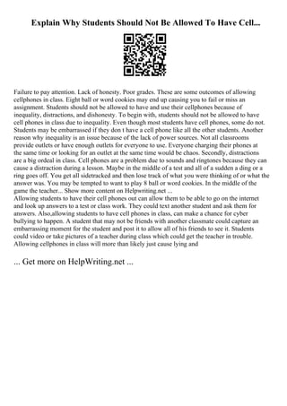 Explain Why Students Should Not Be Allowed To Have Cell...
Failure to pay attention. Lack of honesty. Poor grades. These are some outcomes of allowing
cellphones in class. Eight ball or word cookies may end up causing you to fail or miss an
assignment. Students should not be allowed to have and use their cellphones because of
inequality, distractions, and dishonesty. To begin with, students should not be allowed to have
cell phones in class due to inequality. Even though most students have cell phones, some do not.
Students may be embarrassed if they don t have a cell phone like all the other students. Another
reason why inequality is an issue because of the lack of power sources. Not all classrooms
provide outlets or have enough outlets for everyone to use. Everyone charging their phones at
the same time or looking for an outlet at the same time would be chaos. Secondly, distractions
are a big ordeal in class. Cell phones are a problem due to sounds and ringtones because they can
cause a distraction during a lesson. Maybe in the middle of a test and all of a sudden a ding or a
ring goes off. You get all sidetracked and then lose track of what you were thinking of or what the
answer was. You may be tempted to want to play 8 ball or word cookies. In the middle of the
game the teacher... Show more content on Helpwriting.net ...
Allowing students to have their cell phones out can allow them to be able to go on the internet
and look up answers to a test or class work. They could text another student and ask them for
answers. Also,allowing students to have cell phones in class, can make a chance for cyber
bullying to happen. A student that may not be friends with another classmate could capture an
embarrassing moment for the student and post it to allow all of his friends to see it. Students
could video or take pictures of a teacher during class which could get the teacher in trouble.
Allowing cellphones in class will more than likely just cause lying and
... Get more on HelpWriting.net ...
 