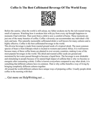 Coffee Is The Best Caffeinated Beverage Of The World Essay
Before the sunrise, when the world is still asleep, my father awakens me by the rich roasted strong
smell of espresso. Watching how it awakens him with joy from every sip brought happiness to
moments I had with him. That scent from a child is now a comfort of home. These moments are
just one of the many beauties of coffee. Coffee s diversity can accommodate any individual s life
style and taste. This naturally memorable caffeinated drink is well known for many cultures and is
highly effective. Coffee is the best caffeinated beverage in the world.
This diverse beverage is made from roasted ground seeds of a tropical shrub. The most common
species of bean is from Ethiopia which is located in western and central Africa. It is well known
because many of these coffee beans are planted in over seventy countries, making it one of the
most popular beverages in the world. The dried and roasted coffee seeds are ground and
moistened by hot water passed through to become a liquid brew. The beverage is now drinkable
and stimulating to people because of its natural high impact of caffeine that is why we become so
energetic after consuming a drink. Coffee is known everywhere compared to any other drink; it is
something that different cultures have in common. That is why coffee benefits a way of living by
bringing completely different cultures together.
All around the world different cultures have unique ways of preparing coffee. Usually people drink
coffee in the morning with their
... Get more on HelpWriting.net ...
 