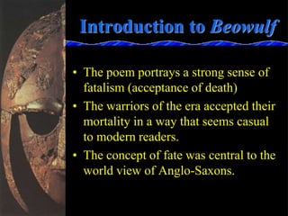 Introduction to Beowulf
• The poem portrays a strong sense of
fatalism (acceptance of death)
• The warriors of the era accepted their
mortality in a way that seems casual
to modern readers.
• The concept of fate was central to the
world view of Anglo-Saxons.
 