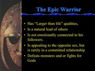 The Epic Warrior
• Has “Larger than life” qualities,
• Is a natural lead of others
• Is not emotionally connected to his
followers.
• Is appealing to the opposite sex, but
is rarely in a committed relationship
• Defeats monsters and or fights for
Gods
 