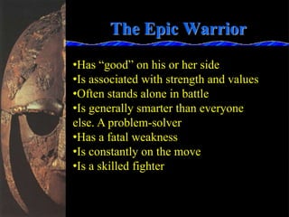 The Epic Warrior
•Has “good” on his or her side
•Is associated with strength and values
•Often stands alone in battle
•Is generally smarter than everyone
else. A problem-solver
•Has a fatal weakness
•Is constantly on the move
•Is a skilled fighter
 