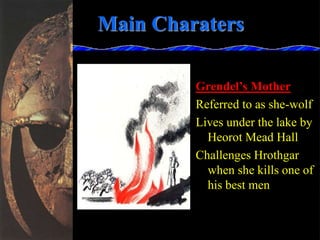 Main Charaters
Grendel’s Mother
Referred to as she-wolf
Lives under the lake by
Heorot Mead Hall
Challenges Hrothgar
when she kills one of
his best men
 