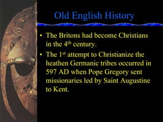 Old English History
• The Britons had become Christians
in the 4th century.
• The 1st attempt to Christianize the
heathen Germanic tribes occurred in
597 AD when Pope Gregory sent
missionaries led by Saint Augustine
to Kent.
 