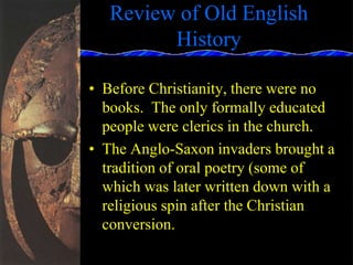 Review of Old English
History
• Before Christianity, there were no
books. The only formally educated
people were clerics in the church.
• The Anglo-Saxon invaders brought a
tradition of oral poetry (some of
which was later written down with a
religious spin after the Christian
conversion.
 