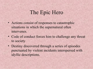 The Epic Hero
• Actions consist of responses to catastrophic
situations in which the supernatural often
intervenes.
• Code of conduct forces him to challenge any threat
to society
• Destiny discovered through a series of episodes
punctuated by violent incidents interspersed with
idyllic descriptions.
 