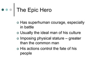 The Epic Hero
 Has superhuman courage, especially
in battle
 Usually the ideal man of his culture
 Imposing physical stature – greater
than the common man
 His actions control the fate of his
people
 