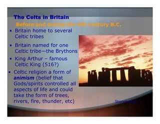 The Celts in Britain 
Before and during the 4th century B.C. 
• Britain home to several 
Celtic tribes 
• Celtic religion a form of 
animism (belief that 
Gods/spirits controlled all 
aspects of life and could 
take the form of trees, 
rivers, fire, thunder, etc) 
Stonehenge 
• Britain named for one 
Celtic tribe—the Brythons 
• King Arthur – famous 
Celtic King (516?) 
 