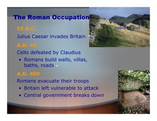 The Roman Occupation 
55 B.C. Hadrian’s Wall 
Julius Caesar invades Britain 
A.D. 43 
Celts defeated by Claudius 
• Romans build walls, villas, 
baths, roads 
A.D. 409 
Romans evacuate their troops 
• Central government breaks down 
Roman ruins 
• Britain left vulnerable to attack 
 