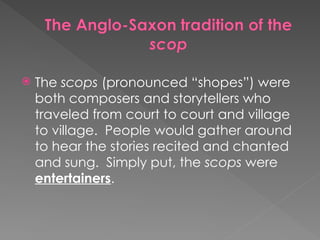  The scops (pronounced “shopes”) were
both composers and storytellers who
traveled from court to court and village
to village. People would gather around
to hear the stories recited and chanted
and sung. Simply put, the scops were
entertainers.
 