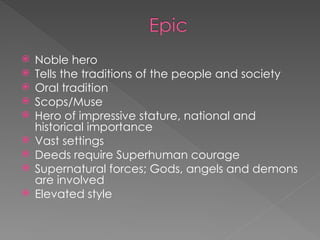  Noble hero
 Tells the traditions of the people and society
 Oral tradition
 Scops/Muse
 Hero of impressive stature, national and
historical importance
 Vast settings
 Deeds require Superhuman courage
 Supernatural forces; Gods, angels and demons
are involved
 Elevated style
 