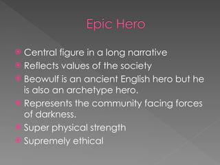  Central figure in a long narrative
 Reflects values of the society
 Beowulf is an ancient English hero but he
is also an archetype hero.
 Represents the community facing forces
of darkness.
 Super physical strength
 Supremely ethical
 