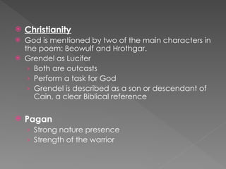  Christianity
 God is mentioned by two of the main characters in
the poem: Beowulf and Hrothgar.
 Grendel as Lucifer
› Both are outcasts
› Perform a task for God
› Grendel is described as a son or descendant of
Cain, a clear Biblical reference
 Pagan
› Strong nature presence
› Strength of the warrior
 