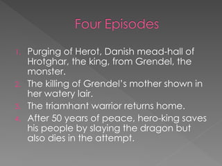 1. Purging of Herot, Danish mead-hall of
Hrotghar, the king, from Grendel, the
monster.
2. The killing of Grendel’s mother shown in
her watery lair.
3. The triamhant warrior returns home.
4. After 50 years of peace, hero-king saves
his people by slaying the dragon but
also dies in the attempt.
 