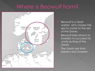  Beowulf is a Geat
warrior who crosses the
sea to come to the aid
of the Danes.
 Beowulf later returns to
Sweden to succeed his
uncle as king of the
Geats.
 The Geats are from
present-day Sweden.
 