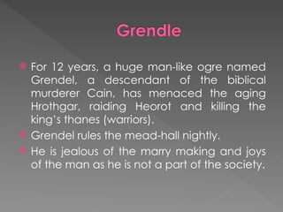 For 12 years, a huge man-like ogre named
Grendel, a descendant of the biblical
murderer Cain, has menaced the aging
Hrothgar, raiding Heorot and killing the
king’s thanes (warriors).
 Grendel rules the mead-hall nightly.
 He is jealous of the marry making and joys
of the man as he is not a part of the society.
 