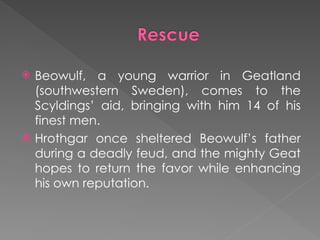  Beowulf, a young warrior in Geatland
(southwestern Sweden), comes to the
Scyldings’ aid, bringing with him 14 of his
finest men.
 Hrothgar once sheltered Beowulf’s father
during a deadly feud, and the mighty Geat
hopes to return the favor while enhancing
his own reputation.
 