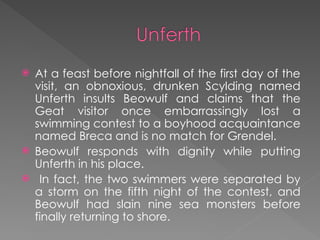  At a feast before nightfall of the first day of the
visit, an obnoxious, drunken Scylding named
Unferth insults Beowulf and claims that the
Geat visitor once embarrassingly lost a
swimming contest to a boyhood acquaintance
named Breca and is no match for Grendel.
 Beowulf responds with dignity while putting
Unferth in his place.
 In fact, the two swimmers were separated by
a storm on the fifth night of the contest, and
Beowulf had slain nine sea monsters before
finally returning to shore.
 