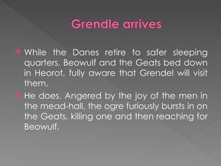  While the Danes retire to safer sleeping
quarters, Beowulf and the Geats bed down
in Heorot, fully aware that Grendel will visit
them.
 He does. Angered by the joy of the men in
the mead-hall, the ogre furiously bursts in on
the Geats, killing one and then reaching for
Beowulf.
 