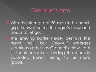  With the strength of 30 men in his hand-
grip, Beowulf seizes the ogre’s claw and
does not let go.
 The ensuing battle nearly destroys the
great hall, but Beowulf emerges
victorious as he rips Grendel’s claw from
its shoulder socket, sending the mortally
wounded beast fleeing to his mere
(pool).
 