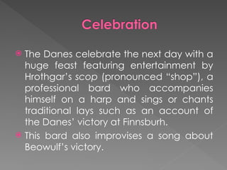  The Danes celebrate the next day with a
huge feast featuring entertainment by
Hrothgar’s scop (pronounced “shop”), a
professional bard who accompanies
himself on a harp and sings or chants
traditional lays such as an account of
the Danes’ victory at Finnsburh.
 This bard also improvises a song about
Beowulf’s victory.
 