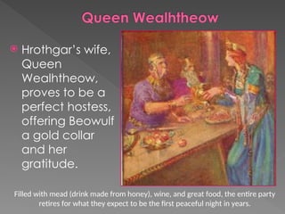  Hrothgar’s wife,
Queen
Wealhtheow,
proves to be a
perfect hostess,
offering Beowulf
a gold collar
and her
gratitude.
Filled with mead (drink made from honey), wine, and great food, the entire party
retires for what they expect to be the first peaceful night in years.
 