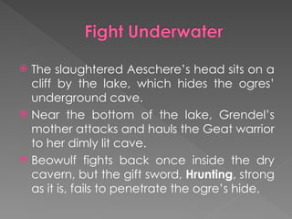 The slaughtered Aeschere’s head sits on a
cliff by the lake, which hides the ogres’
underground cave.
 Near the bottom of the lake, Grendel’s
mother attacks and hauls the Geat warrior
to her dimly lit cave.
 Beowulf fights back once inside the dry
cavern, but the gift sword, Hrunting, strong
as it is, fails to penetrate the ogre’s hide.
 