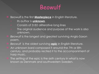  Beowulf is the first Masterpiece in English literature.
› Its author is unknown.
› Consists of 3182 alliterative long lines
› The original audience and purpose of the work is also
unknown.
 Beowulf is the longest and greatest surviving Anglo-Saxon
poem.
 Beowulf is the oldest surviving epic in English literature.
 An unknown bard composed it around the 7th or 8th
century, and probably recited it to the accompaniment of
harp music.
 The setting of the epic is the sixth century in what is now
known as Denmark and southwestern Sweden.
 