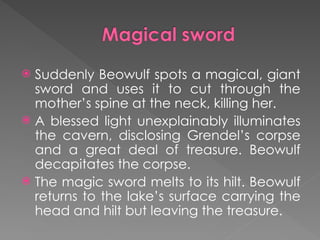  Suddenly Beowulf spots a magical, giant
sword and uses it to cut through the
mother’s spine at the neck, killing her.
 A blessed light unexplainably illuminates
the cavern, disclosing Grendel’s corpse
and a great deal of treasure. Beowulf
decapitates the corpse.
 The magic sword melts to its hilt. Beowulf
returns to the lake’s surface carrying the
head and hilt but leaving the treasure.
 
