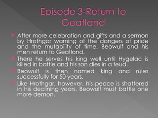  After more celebration and gifts and a sermon
by Hrothgar warning of the dangers of pride
and the mutability of time, Beowulf and his
men return to Geatland.
 There he serves his king well until Hygelac is
killed in battle and his son dies in a feud.
 Beowulf is then named king and rules
successfully for 50 years.
 Like Hrothgar, however, his peace is shattered
in his declining years. Beowulf must battle one
more demon.
 